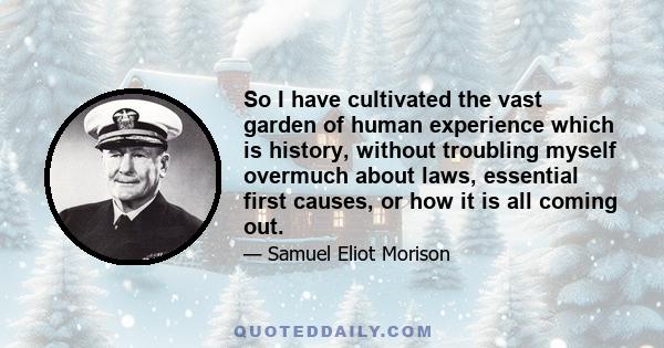 So I have cultivated the vast garden of human experience which is history, without troubling myself overmuch about laws, essential first causes, or how it is all coming out.