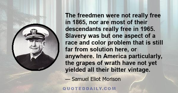 The freedmen were not really free in 1865, nor are most of their descendants really free in 1965. Slavery was but one aspect of a race and color problem that is still far from solution here, or anywhere. In America