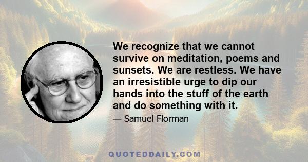 We recognize that we cannot survive on meditation, poems and sunsets. We are restless. We have an irresistible urge to dip our hands into the stuff of the earth and do something with it.