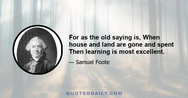 For as the old saying is, When house and land are gone and spent Then learning is most excellent.