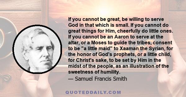 If you cannot be great, be willing to serve God in that which is small. If you cannot do great things for Him, cheerfully do little ones. If you cannot be an Aaron to serve at the altar, or a Moses to guide the tribes,