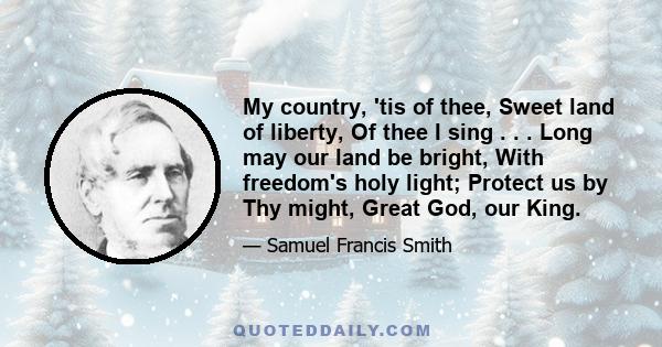 My country, 'tis of thee, Sweet land of liberty, Of thee I sing . . . Long may our land be bright, With freedom's holy light; Protect us by Thy might, Great God, our King.