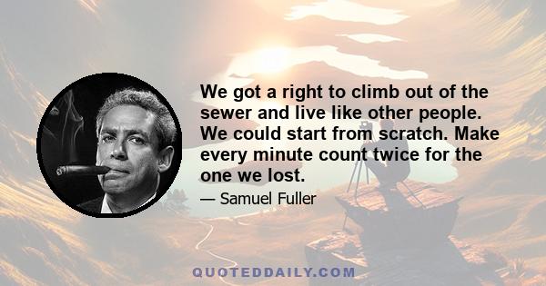 We got a right to climb out of the sewer and live like other people. We could start from scratch. Make every minute count twice for the one we lost.