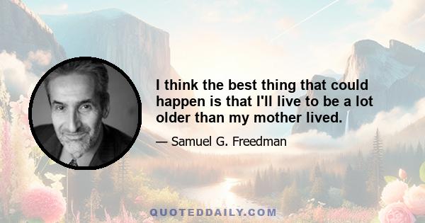 I think the best thing that could happen is that I'll live to be a lot older than my mother lived.