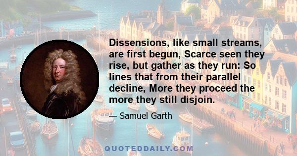 Dissensions, like small streams, are first begun, Scarce seen they rise, but gather as they run: So lines that from their parallel decline, More they proceed the more they still disjoin.