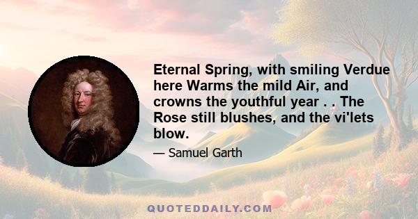 Eternal Spring, with smiling Verdue here Warms the mild Air, and crowns the youthful year . . The Rose still blushes, and the vi'lets blow.