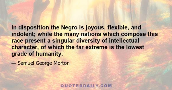 In disposition the Negro is joyous, flexible, and indolent; while the many nations which compose this race present a singular diversity of intellectual character, of which the far extreme is the lowest grade of humanity.