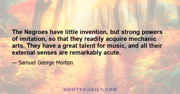 The Negroes have little invention, but strong powers of imitation, so that they readily acquire mechanic arts. They have a great talent for music, and all their external senses are remarkably acute.