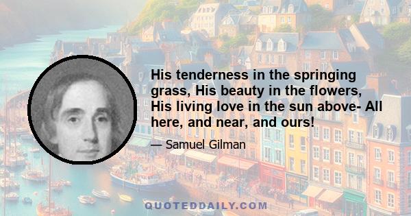 His tenderness in the springing grass, His beauty in the flowers, His living love in the sun above- All here, and near, and ours!