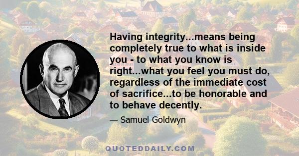 Having integrity...means being completely true to what is inside you - to what you know is right...what you feel you must do, regardless of the immediate cost of sacrifice...to be honorable and to behave decently.