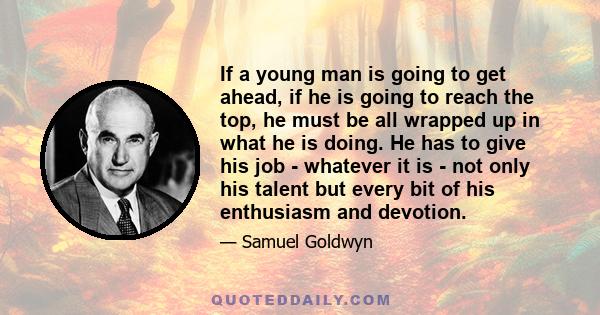 If a young man is going to get ahead, if he is going to reach the top, he must be all wrapped up in what he is doing. He has to give his job - whatever it is - not only his talent but every bit of his enthusiasm and