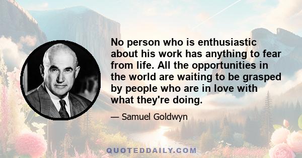 No person who is enthusiastic about his work has anything to fear from life. All the opportunities in the world are waiting to be grasped by people who are in love with what they're doing.