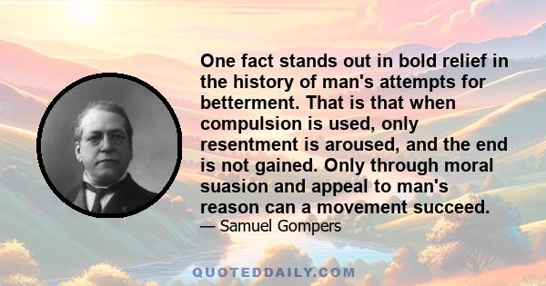 One fact stands out in bold relief in the history of man's attempts for betterment. That is that when compulsion is used, only resentment is aroused, and the end is not gained. Only through moral suasion and appeal to