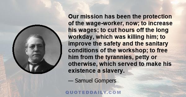 Our mission has been the protection of the wage-worker, now; to increase his wages; to cut hours off the long workday, which was killing him; to improve the safety and the sanitary conditions of the workshop; to free