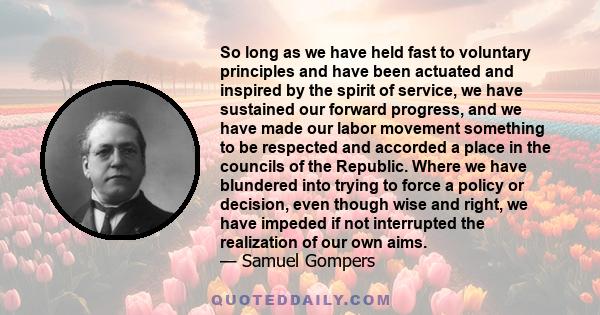 So long as we have held fast to voluntary principles and have been actuated and inspired by the spirit of service, we have sustained our forward progress, and we have made our labor movement something to be respected