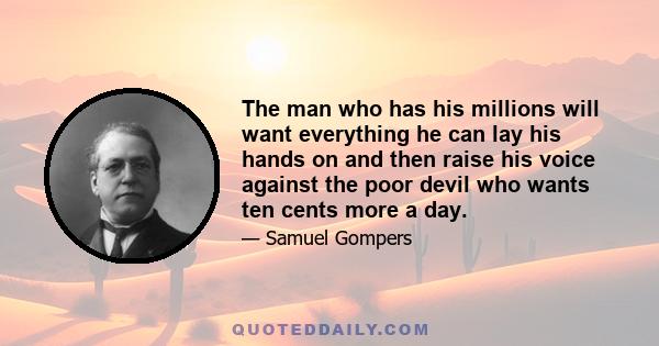 The man who has his millions will want everything he can lay his hands on and then raise his voice against the poor devil who wants ten cents more a day.