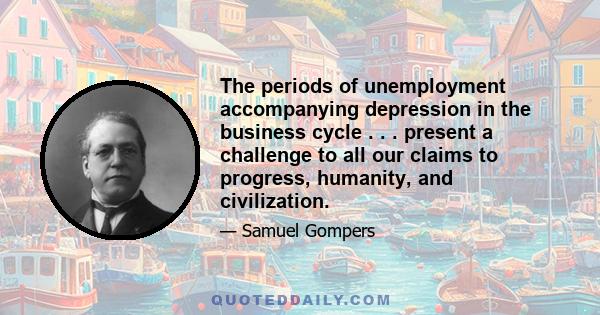 The periods of unemployment accompanying depression in the business cycle . . . present a challenge to all our claims to progress, humanity, and civilization.