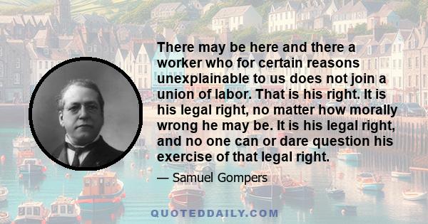 There may be here and there a worker who for certain reasons unexplainable to us does not join a union of labor. That is his right. It is his legal right, no matter how morally wrong he may be. It is his legal right,