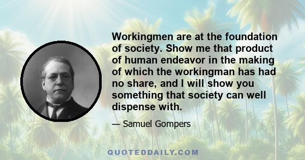 Workingmen are at the foundation of society. Show me that product of human endeavor in the making of which the workingman has had no share, and I will show you something that society can well dispense with.