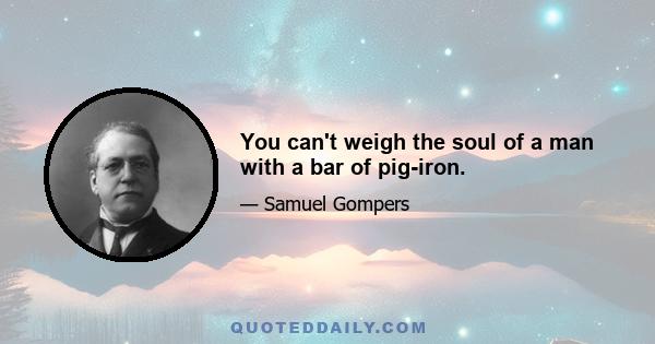 You can't weigh the soul of a man with a bar of pig-iron.