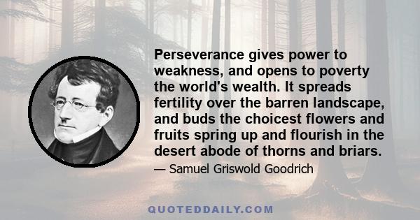 Perseverance gives power to weakness, and opens to poverty the world's wealth. It spreads fertility over the barren landscape, and buds the choicest flowers and fruits spring up and flourish in the desert abode of