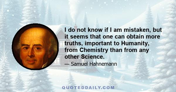 I do not know if I am mistaken, but it seems that one can obtain more truths, important to Humanity, from Chemistry than from any other Science.