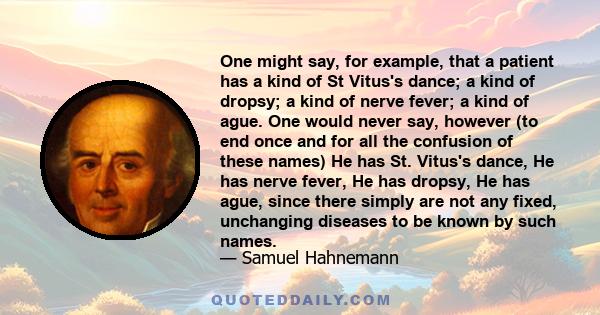 One might say, for example, that a patient has a kind of St Vitus's dance; a kind of dropsy; a kind of nerve fever; a kind of ague. One would never say, however (to end once and for all the confusion of these names) He