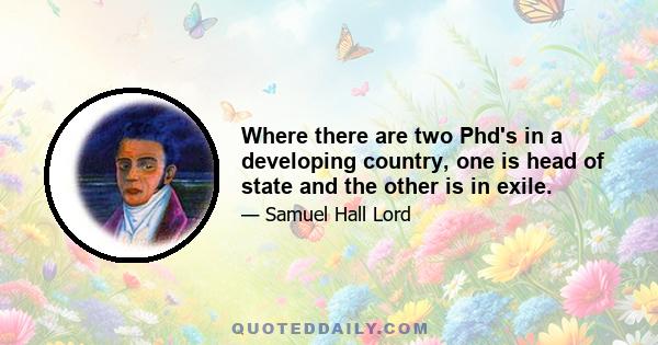 Where there are two Phd's in a developing country, one is head of state and the other is in exile.