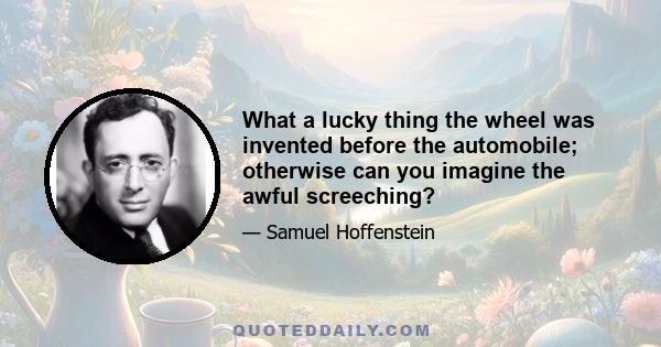 What a lucky thing the wheel was invented before the automobile; otherwise can you imagine the awful screeching?