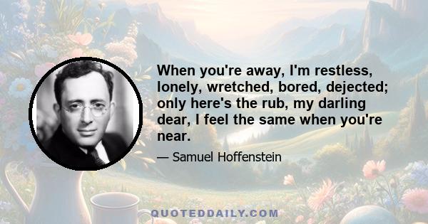 When you're away, I'm restless, lonely, wretched, bored, dejected; only here's the rub, my darling dear, I feel the same when you're near.