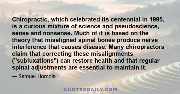 Chiropractic, which celebrated its centennial in 1995, is a curious mixture of science and pseudoscience, sense and nonsense. Much of it is based on the theory that misaligned spinal bones produce nerve interference