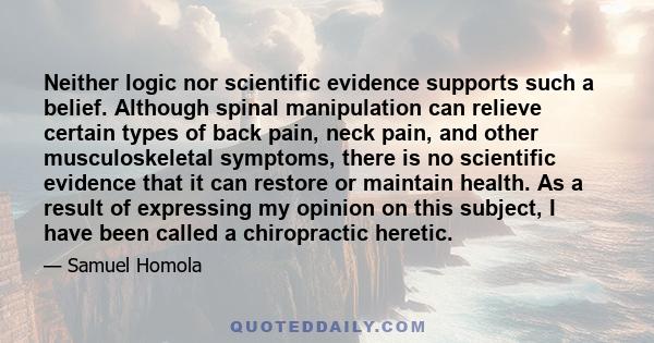 Neither logic nor scientific evidence supports such a belief. Although spinal manipulation can relieve certain types of back pain, neck pain, and other musculoskeletal symptoms, there is no scientific evidence that it