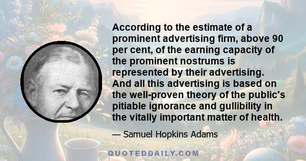 According to the estimate of a prominent advertising firm, above 90 per cent, of the earning capacity of the prominent nostrums is represented by their advertising. And all this advertising is based on the well-proven