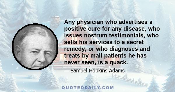 Any physician who advertises a positive cure for any disease, who issues nostrum testimonials, who sells his services to a secret remedy, or who diagnoses and treats by mail patients he has never seen, is a quack.