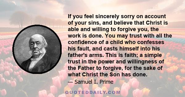 If you feel sincerely sorry on account of your sins, and believe that Christ is able and willing to forgive you, the work is done. You may trust with all the confidence of a child who confesses his fault, and casts