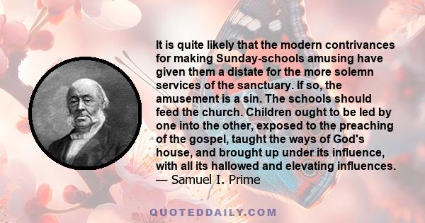 It is quite likely that the modern contrivances for making Sunday-schools amusing have given them a distate for the more solemn services of the sanctuary. If so, the amusement is a sin. The schools should feed the