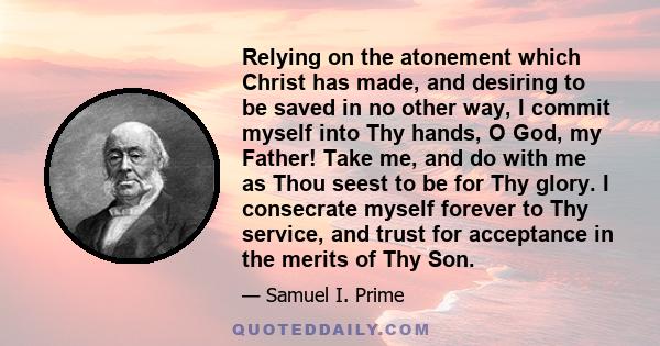 Relying on the atonement which Christ has made, and desiring to be saved in no other way, I commit myself into Thy hands, O God, my Father! Take me, and do with me as Thou seest to be for Thy glory. I consecrate myself