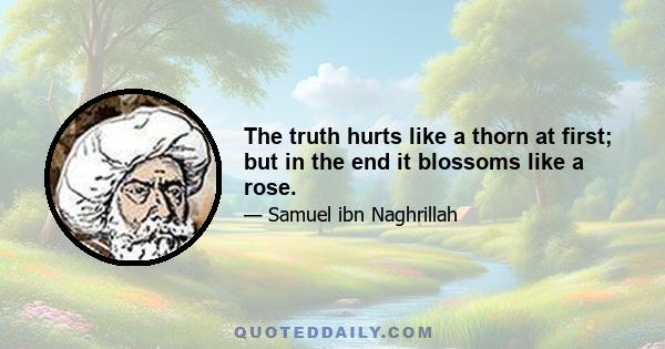 The truth hurts like a thorn at first; but in the end it blossoms like a rose.