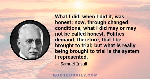 What I did, when I did it, was honest; now, through changed conditions, what I did may or may not be called honest. Politics demand, therefore, that I be brought to trial; but what is really being brought to trial is