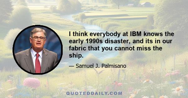 I think everybody at IBM knows the early 1990s disaster, and its in our fabric that you cannot miss the ship.