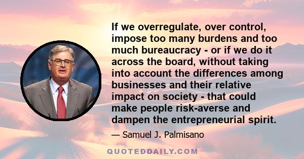 If we overregulate, over control, impose too many burdens and too much bureaucracy - or if we do it across the board, without taking into account the differences among businesses and their relative impact on society -