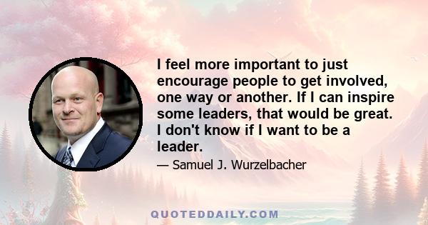 I feel more important to just encourage people to get involved, one way or another. If I can inspire some leaders, that would be great. I don't know if I want to be a leader.