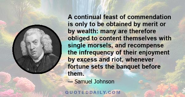 A continual feast of commendation is only to be obtained by merit or by wealth: many are therefore obliged to content themselves with single morsels, and recompense the infrequency of their enjoyment by excess and riot, 