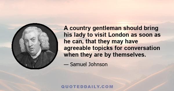 A country gentleman should bring his lady to visit London as soon as he can, that they may have agreeable topicks for conversation when they are by themselves.