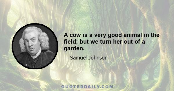 A cow is a very good animal in the field; but we turn her out of a garden.