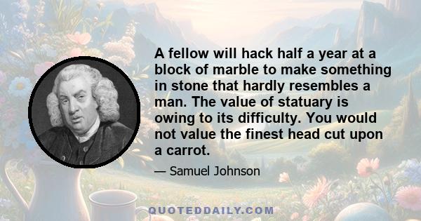 A fellow will hack half a year at a block of marble to make something in stone that hardly resembles a man. The value of statuary is owing to its difficulty. You would not value the finest head cut upon a carrot.