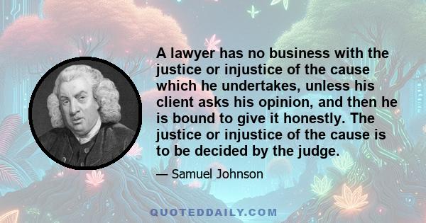 A lawyer has no business with the justice or injustice of the cause which he undertakes, unless his client asks his opinion, and then he is bound to give it honestly. The justice or injustice of the cause is to be