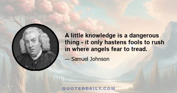 A little knowledge is a dangerous thing - it only hastens fools to rush in where angels fear to tread.