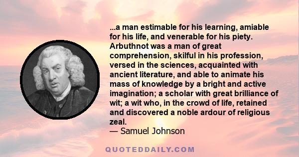 ...a man estimable for his learning, amiable for his life, and venerable for his piety. Arbuthnot was a man of great comprehension, skilful in his profession, versed in the sciences, acquainted with ancient literature,