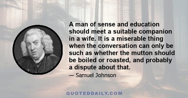 A man of sense and education should meet a suitable companion in a wife. It is a miserable thing when the conversation can only be such as whether the mutton should be boiled or roasted, and probably a dispute about